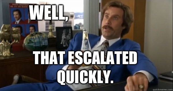 Well, that escalated quickly. - Well, that escalated quickly.  Ron burgundy