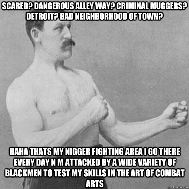 scared? dangerous alley way? criminal muggers? Detroit? bad neighborhood of town? haha thats my nigger fighting area I go there every day n m attacked by a wide variety of blackmen to test my skills in the art of combat arts  overly manly man
