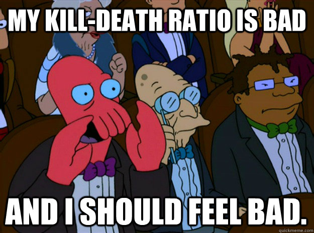 My Kill-Death Ratio is Bad and I should feel bad.  Feel bad zoidberg