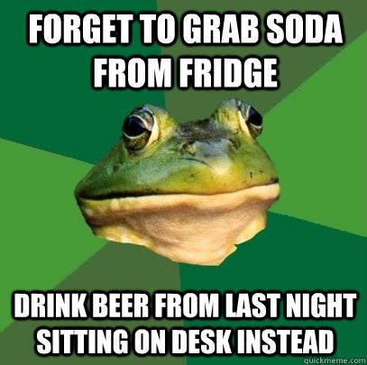 Forget to grab soda from fridge Drink beer from last night sitting on desk instead  Foul Bachelor Frog