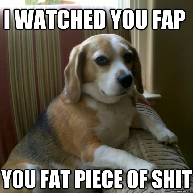 I watched you fap You fat piece of shit  judgmental dog