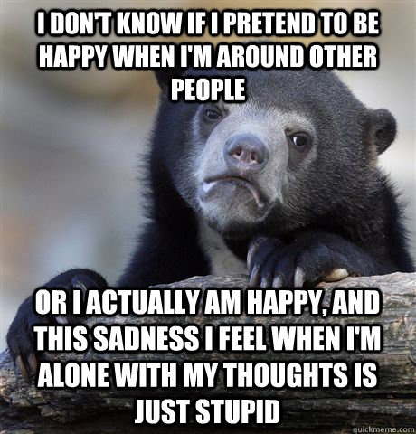 I don't know if I pretend to be happy when I'm around other people  Or I actually am happy, and this sadness I feel when I'm alone with my thoughts is  just stupid  Confession Bear