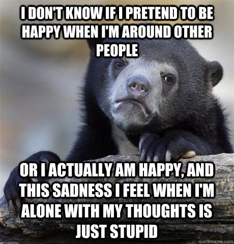 I don't know if I pretend to be happy when I'm around other people  Or I actually am happy, and this sadness I feel when I'm alone with my thoughts is  just stupid - I don't know if I pretend to be happy when I'm around other people  Or I actually am happy, and this sadness I feel when I'm alone with my thoughts is  just stupid  Confession Bear