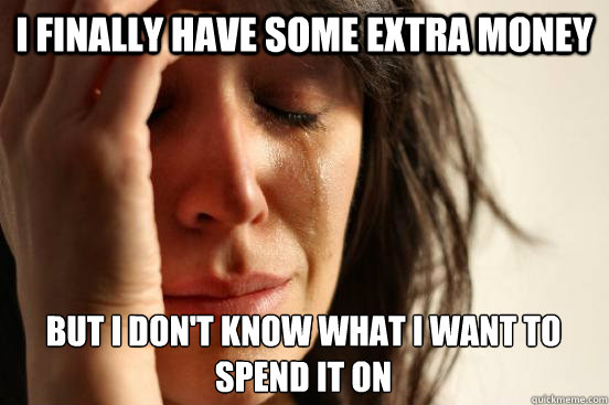 i finally have some extra money but i don't know what i want to spend it on  First World Problems