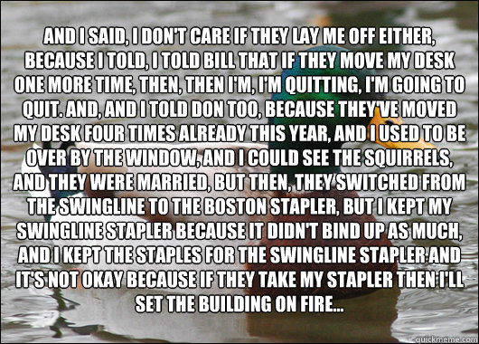 And I said, I don't care if they lay me off either, because I told, I told Bill that if they move my desk one more time, then, then I'm, I'm quitting, I'm going to quit. And, and I told Don too, because they've moved my desk four times already this year,  - And I said, I don't care if they lay me off either, because I told, I told Bill that if they move my desk one more time, then, then I'm, I'm quitting, I'm going to quit. And, and I told Don too, because they've moved my desk four times already this year,   Actual Advice Mallard