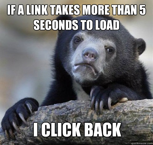 IF A LINK TAKES MORE THAN 5 SECONDS TO LOAD I CLICK BACK  