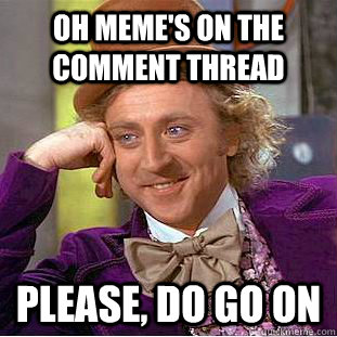 Oh meme's on the comment thread Please, do go on  Creepy Wonka