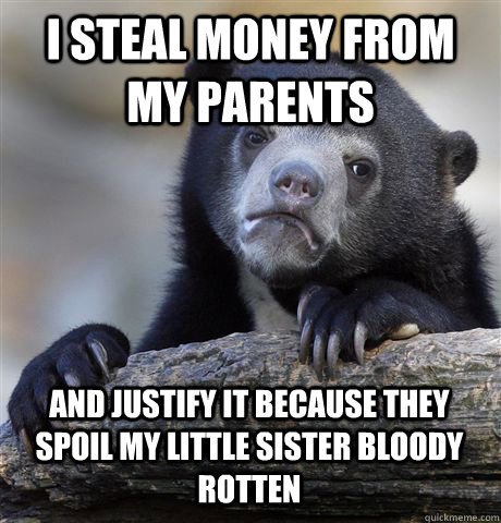 I STEAL MONEY FROM MY PARENTS AND JUSTIFY IT BECAUSE THEY SPOIL MY LITTLE SISTER BLOODY ROTTEN  Confession Bear