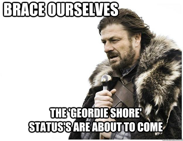 Brace ourselves the 'geordie shore' status's are about to come  Imminent Ned