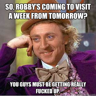 So, Robby's coming to visit a week from tomorrow? You guys must be getting really fucked up. - So, Robby's coming to visit a week from tomorrow? You guys must be getting really fucked up.  Condescending Wonka