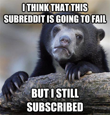 I think that this subreddit is going to fail but I still subscribed  - I think that this subreddit is going to fail but I still subscribed   Confession Bear