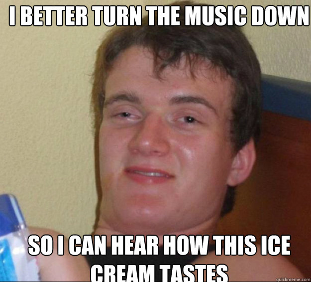 i better turn the music down so i can hear how this ice cream tastes  10guy