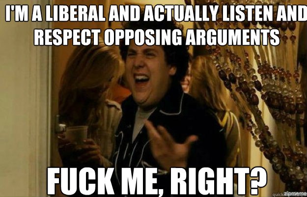 I'm a liberal and actually listen and respect opposing arguments FUCK ME, RIGHT?  fuck me right