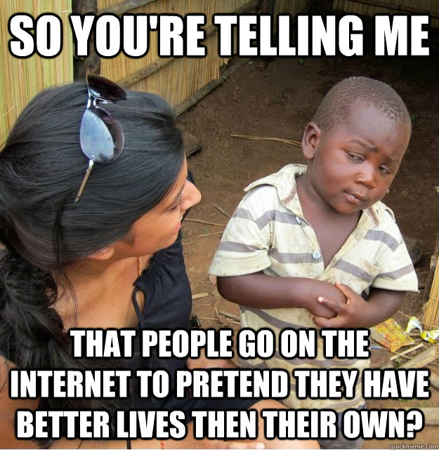so you're telling me that people go on the internet to pretend they have better lives then their own?  Skeptical Third World Kid