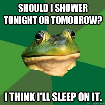 Should i shower tonight or tomorrow? i think i'll sleep on it.  Foul Bachelor Frog