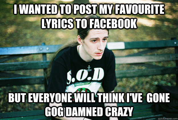 I wanted to post my favourite lyrics to Facebook But everyone will think I've  gone gog damned crazy - I wanted to post my favourite lyrics to Facebook But everyone will think I've  gone gog damned crazy  First World Metal Problems