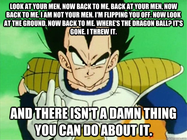 Look at your men, now back to me, back at your men, now back to me. I am not your men. I'm flipping you off. Now look at the ground, now back to me. Where's the dragon ball? It's gone. I threw it. and there isn't a damn thing you can do about it.  