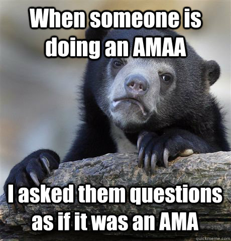 When someone is doing an AMAA  I asked them questions as if it was an AMA  Confession Bear