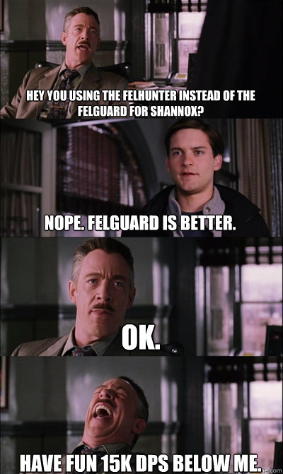 Hey you using the felhunter instead of the felguard for Shannox? Nope. Felguard is better. Ok. Have fun 15k dps below me.  JJ Jameson