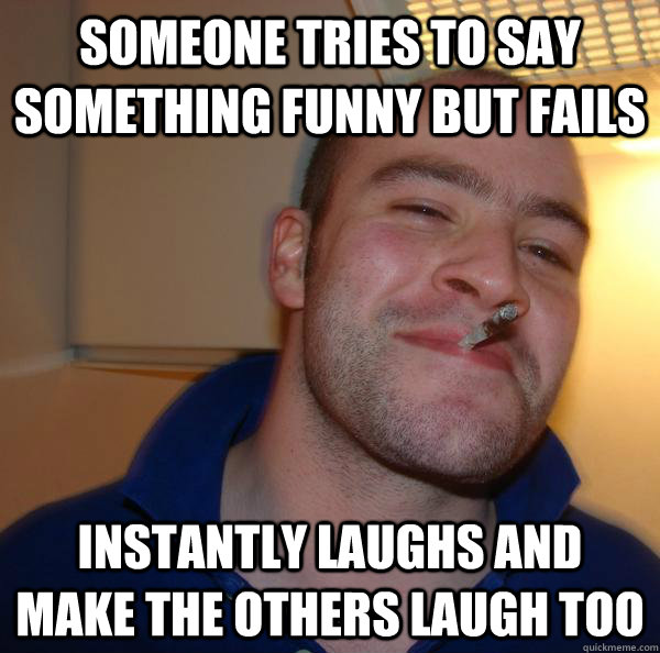 someone tries to say something funny but fails instantly laughs and make the others laugh too  - someone tries to say something funny but fails instantly laughs and make the others laugh too   Misc