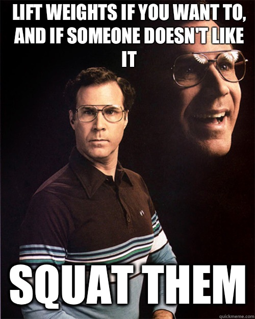 Lift weights if you want to, and if someone doesn't like it Squat them  will ferrell