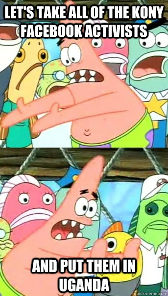 Let's take all of the kony facebook activists and put them in uganda  Push it somewhere else Patrick