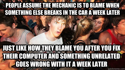 People assume the mechanic is to blame when something else breaks in the car a week later Just like how they blame you after you fix their computer and something unrelated goes wrong with it a week later  Sudden Clarity Clarence
