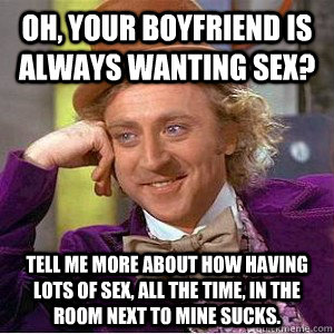 oh, your boyfriend is always wanting sex? Tell me more about how having lots of sex, all the time, in the room next to mine sucks. - oh, your boyfriend is always wanting sex? Tell me more about how having lots of sex, all the time, in the room next to mine sucks.  Academic wonka