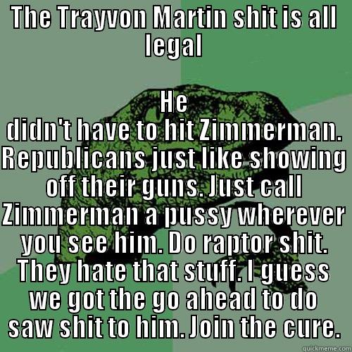 THE TRAYVON MARTIN SHIT IS ALL LEGAL HE DIDN'T HAVE TO HIT ZIMMERMAN. REPUBLICANS JUST LIKE SHOWING OFF THEIR GUNS. JUST CALL ZIMMERMAN A PUSSY WHEREVER YOU SEE HIM. DO RAPTOR SHIT. THEY HATE THAT STUFF. I GUESS WE GOT THE GO AHEAD TO DO SAW SHIT TO HIM. JOIN THE CURE. Philosoraptor