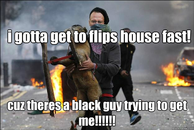 i gotta get to flips house fast! cuz theres a black guy trying to get me!!!!!!  Hipster Rioter