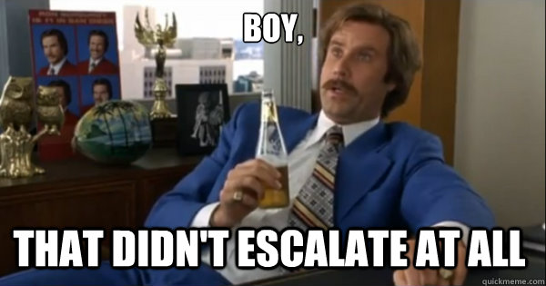 Boy, that didn't escalate at all   Ron burgundy