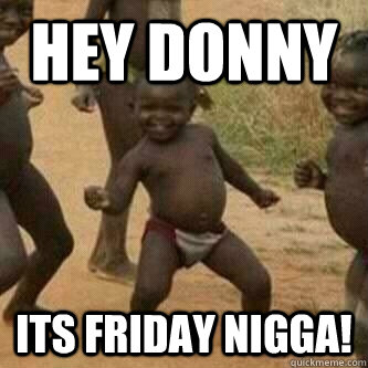 hey donny Its friday nigga!  Its friday niggas