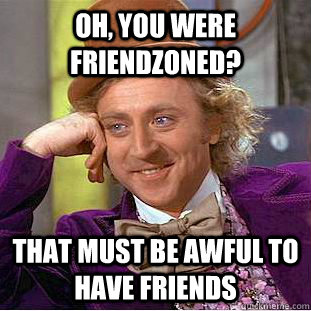 oh, you were friendzoned? That must be awful to have friends  Creepy Wonka