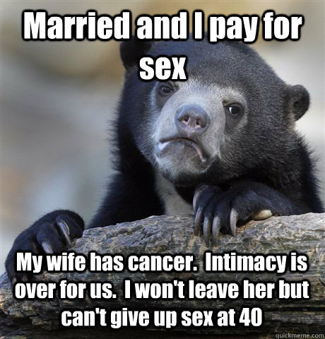 Married and I pay for sex My wife has cancer.  Intimacy is over for us.  I won't leave her but can't give up sex at 40  Confession Bear