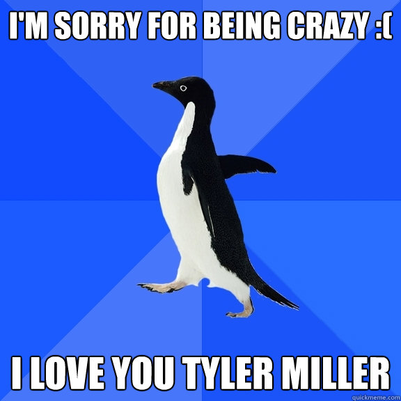 I'm sorry for being crazy :( I love you Tyler Miller  Socially Awkward Penguin