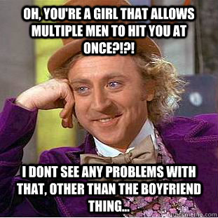 Oh, you're a girl that allows multiple men to hit you at once?!?! I dont see any problems with that, other than the boyfriend thing...  Condescending Wonka
