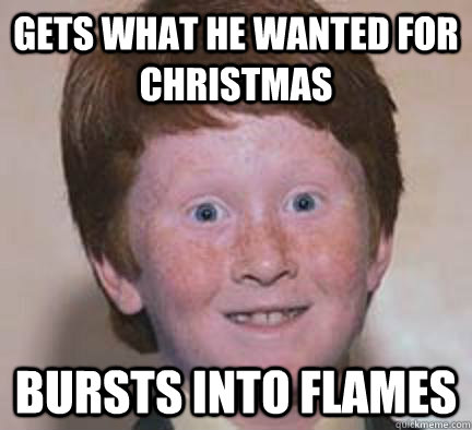 Gets what he wanted for christmas Bursts into flames  Over Confident Ginger