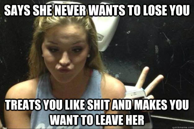 Says she never wants to lose you treats you like shit and makes you want to leave her - Says she never wants to lose you treats you like shit and makes you want to leave her  Annoying Suburban Girl