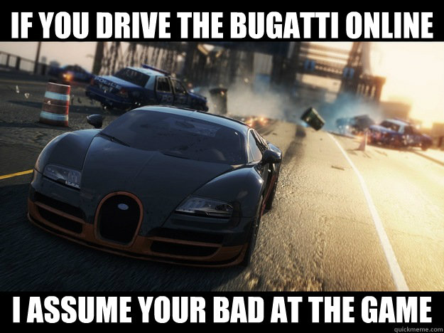 If you drive the bugatti online I assume your bad at the game  Scumbag Bugatti