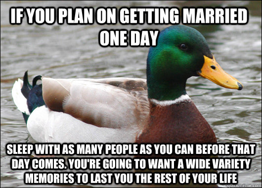 If you plan on getting married one day sleep with as many people as you can before that day comes. you're going to want a wide variety memories to last you the rest of your life   Actual Advice Mallard