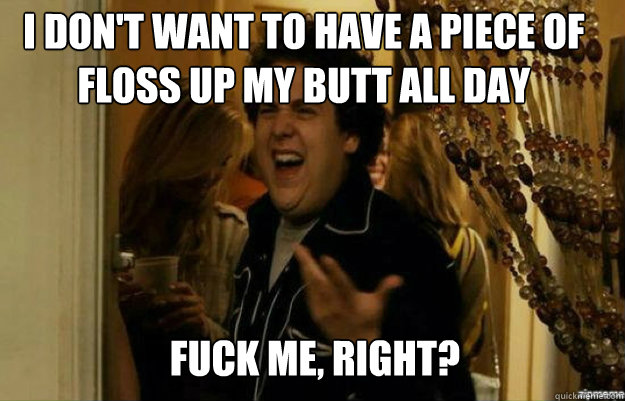I don't want to have a piece of floss up my butt all day FUCK ME, RIGHT?  fuck me right