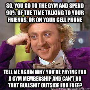 So, you go to the gym and spend 90% of the time talking to your friends, or on your cell phone Tell me again why you're paying for a gym membership and can't do that bullshit outside for free? - So, you go to the gym and spend 90% of the time talking to your friends, or on your cell phone Tell me again why you're paying for a gym membership and can't do that bullshit outside for free?  Condescending Wonka