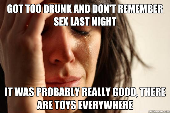 got too drunk and don't remember sex last night it was probably really good, there are toys everywhere  First World Problems