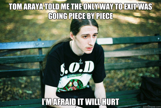 Tom araya told me the only way to exit was going Piece by piece I'm afraid it will hurt  First World Metal Problems
