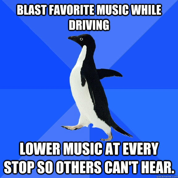 Blast favorite music while driving lower music at every stop so others can't hear. - Blast favorite music while driving lower music at every stop so others can't hear.  Socially Awkward Penguin