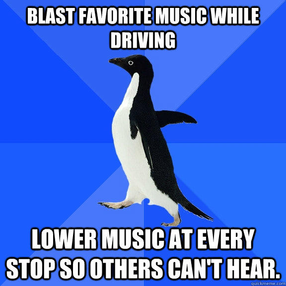 Blast favorite music while driving lower music at every stop so others can't hear.  