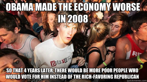 obama made the economy worse in 2008 so that 4 years later, there would be more poor people who would vote for him instead of the rich-favoring republican  Sudden Clarity Clarence