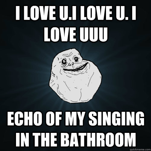 i love u.i love u. i love uuu echo of my singing in the bathroom  Forever Alone