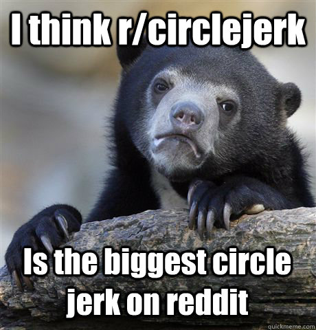 I think r/circlejerk Is the biggest circle jerk on reddit - I think r/circlejerk Is the biggest circle jerk on reddit  Confession Bear