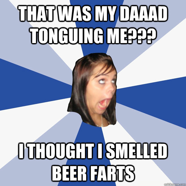 that was my daaad tonguing me??? i thought i smelled beer farts  Annoying Facebook Girl